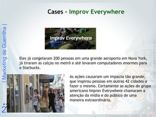 |MarketingdeGuerrilha|
27
A U L
A
Cases – Improv Everywhere
Eles já congelaram 200 pessoas em uma grande aeroporto em Nova York,
já tiraram as calças no metrô e até levaram computadores enormes para
o Starbucks.
As ações causaram um impacto tão grande,
que inspirou pessoas em outras 42 cidades a
fazer o mesmo. Certamente as ações do grupo
americano Improv Everywhere chamaram a
atenção da mídia e do público de uma
maneira extraordinária.
 