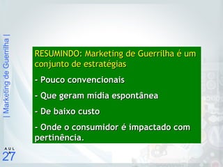 |MarketingdeGuerrilha|
27
A U L
A
RESUMINDO: Marketing de Guerrilha é umRESUMINDO: Marketing de Guerrilha é um
conjunto de estratégiasconjunto de estratégias
- Pouco convencionais- Pouco convencionais
- Que geram mídia espontânea- Que geram mídia espontânea
- De baixo custo- De baixo custo
- Onde o consumidor é impactado com- Onde o consumidor é impactado com
pertinênciapertinência..
 