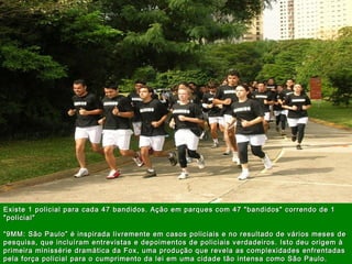 |MarketingdeGuerrilha|
27
A U L
A
Existe 1 policial para cada 47 bandidos. Ação em parques com 47 "bandidos" correndo de 1Existe 1 policial para cada 47 bandidos. Ação em parques com 47 "bandidos" correndo de 1
"policial""policial"
“9MM: São Paulo” é inspirada livremente em casos policiais e no resultado de vários meses de“9MM: São Paulo” é inspirada livremente em casos policiais e no resultado de vários meses de
pesquisa, que incluíram entrevistas e depoimentos de policiais verdadeiros. Isto deu origem àpesquisa, que incluíram entrevistas e depoimentos de policiais verdadeiros. Isto deu origem à
primeira minissérie dramática da Fox, uma produção que revela as complexidades enfrentadasprimeira minissérie dramática da Fox, uma produção que revela as complexidades enfrentadas
pela força policial para o cumprimento da lei em uma cidade tão intensa como São Paulo. pela força policial para o cumprimento da lei em uma cidade tão intensa como São Paulo. 
 