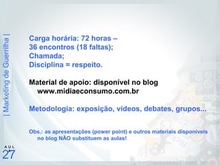 |MarketingdeGuerrilha|
27
A U L
A
Carga horária: 72 horas –
36 encontros (18 faltas);
Chamada;
Disciplina = respeito.
Material de apoio: disponível no blog
www.midiaeconsumo.com.br
Metodologia: exposição, vídeos, debates, grupos...
Obs.: as apresentações (power point) e outros materiais disponíveis
no blog NÃO substituem as aulas!
 