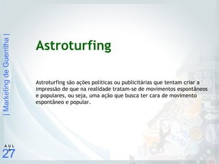 |MarketingdeGuerrilha|
27
A U L
A
Astroturfing
Astroturfing são ações políticas ou publicitárias que tentam criar a
impressão de que na realidade tratam-se de movimentos espontâneos
e populares, ou seja, uma ação que busca ter cara de movimento
espontâneo e popular.
 