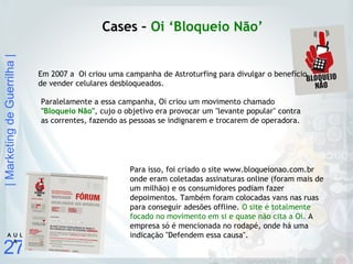 |MarketingdeGuerrilha|
27
A U L
A
Cases – Oi ‘Bloqueio Não’
Em 2007 a Oi criou uma campanha de Astroturfing para divulgar o benefício
de vender celulares desbloqueados.
Para isso, foi criado o site www.bloqueionao.com.br
onde eram coletadas assinaturas online (foram mais de
um milhão) e os consumidores podiam fazer
depoimentos. Também foram colocadas vans nas ruas
para conseguir adesões offline. O site é totalmente
focado no movimento em si e quase não cita a Oi. A
empresa só é mencionada no rodapé, onde há uma
indicação "Defendem essa causa".
Paralelamente a essa campanha, Oi criou um movimento chamado
"Bloqueio Não", cujo o objetivo era provocar um "levante popular" contra
as correntes, fazendo as pessoas se indignarem e trocarem de operadora.
 