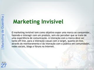 |MarketingdeGuerrilha|
27
A U L
A
Marketing Invisível
O marketing invisível tem como objetivo expor uma marca ao consumidor,
fazendo-o interagir com um produto, sem ele perceber que se trata de
uma experiência de comunicação. A interação com a marca deve ser
tanto off-line, para a interação casual com o target, quanto on-line,
através do monitoramento e da interação com o público em comunidades,
redes sociais, blogs e fóruns na Internet.
 