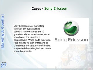 |MarketingdeGuerrilha|
27
A U L
A
Cases – Sony Ericsson
Sony Ericsson usou marketing
invisível em 2002 quando
contrataram 60 atores em 10
grandes cidades americanas, onde
abordavam transeuntes e
perguntavam “Você pode tirar uma
foto minha?" O ator entregava ao
transeunte um celular com câmera
enquanto falava dos features que o
aparelho possuía.
 