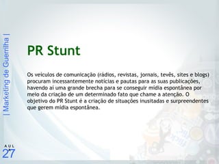 |MarketingdeGuerrilha|
27
A U L
A
PR Stunt
Os veículos de comunicação (rádios, revistas, jornais, tevês, sites e blogs)
procuram incessantemente notícias e pautas para as suas publicações,
havendo aí uma grande brecha para se conseguir mídia espontânea por
meio da criação de um determinado fato que chame a atenção. O
objetivo do PR Stunt é a criação de situações inusitadas e surpreendentes
que gerem mídia espontânea.
 