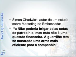 |MarketingdeGuerrilha|
27
A U L
A
• Simon Chadwick, autor de um estudo
sobre Marketing de Emboscada:
• “a Nike poderia brigar pelas cotas
de patrocínio, mas esta não é uma
questão financeira. A guerrilha tem
se mostrado uma arma mais
eficiente para a companhia”.
 
