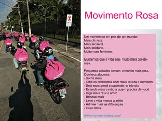 |MarketingdeGuerrilha|
27
A U L
A
Movimento Rosa
05
A U L
A
Um movimento em prol de um mundo:
Mais otimista.
Mais sensível.
Mais solidário.
Muito mais feminino.
Queremos que a vida seja muito mais cor-de-
rosa.
Pequenas atitudes tornam o mundo mais rosa.
Conheça algumas:
- Sorria mais
- Olhe os problemas com mais leveza e otimismo
- Seja mais gentil e paciente no trânsito
- Estenda mais a mão a quem precisa de você
- Diga mais "Eu te amo"
- Brinque mais
- Leve a vida menos a sério
- Admire mais as diferenças
- Ouça mais
www.movimentorosa.com/ 
 