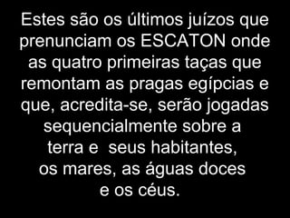 Estes são os últimos juízos que
prenunciam os ESCATON onde
as quatro primeiras taças que
remontam as pragas egípcias e
que, acredita-se, serão jogadas
sequencialmente sobre a
terra e seus habitantes,
os mares, as águas doces
e os céus.
 
