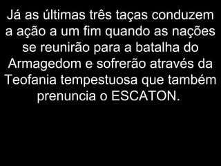 Já as últimas três taças conduzem
a ação a um fim quando as nações
se reunirão para a batalha do
Armagedom e sofrerão através da
Teofania tempestuosa que também
prenuncia o ESCATON.
 