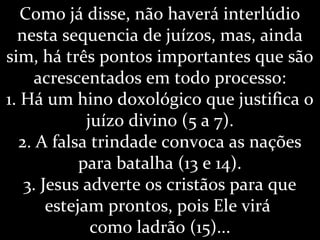 Como já disse, não haverá interlúdio
nesta sequencia de juízos, mas, ainda
sim, há três pontos importantes que são
acrescentados em todo processo:
1. Há um hino doxológico que justifica o
juízo divino (5 a 7).
2. A falsa trindade convoca as nações
para batalha (13 e 14).
3. Jesus adverte os cristãos para que
estejam prontos, pois Ele virá
como ladrão (15)...
 