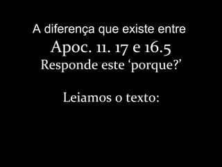A diferença que existe entre
Apoc. 11. 17 e 16.5
Responde este ‘porque?’
Leiamos o texto:
 