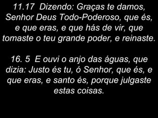 11.17 Dizendo: Graças te damos,
Senhor Deus Todo-Poderoso, que és,
e que eras, e que hás de vir, que
tomaste o teu grande poder, e reinaste.
16. 5 E ouvi o anjo das águas, que
dizia: Justo és tu, ó Senhor, que és, e
que eras, e santo és, porque julgaste
estas coisas.
 