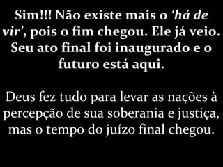 Sim!!! Não existe mais o ‘há de
vir’, pois o fim chegou. Ele já veio.
Seu ato final foi inaugurado e o
futuro está aqui.
Deus fez tudo para levar as nações à
percepção de sua soberania e justiça,
mas o tempo do juízo final chegou.
 