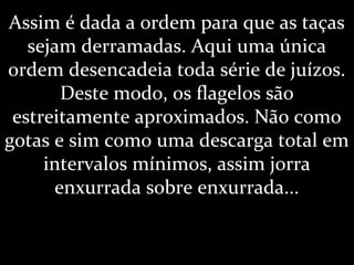 Assim é dada a ordem para que as taças
sejam derramadas. Aqui uma única
ordem desencadeia toda série de juízos.
Deste modo, os flagelos são
estreitamente aproximados. Não como
gotas e sim como uma descarga total em
intervalos mínimos, assim jorra
enxurrada sobre enxurrada...
 