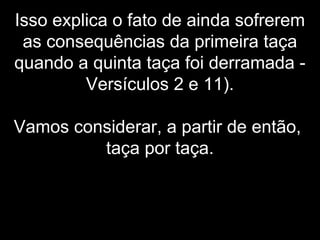 Isso explica o fato de ainda sofrerem
as consequências da primeira taça
quando a quinta taça foi derramada -
Versículos 2 e 11).
Vamos considerar, a partir de então,
taça por taça.
 
