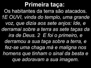 Primeira taça:
Os habitantes da terra são atacados.
1E OUVI, vinda do templo, uma grande
voz, que dizia aos sete anjos: Ide, e
derramai sobre a terra as sete taças da
ira de Deus. 2 E foi o primeiro, e
derramou a sua taça sobre a terra, e
fez-se uma chaga má e maligna nos
homens que tinham o sinal da besta e
que adoravam a sua imagem.
 