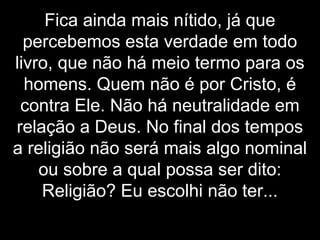 Fica ainda mais nítido, já que
percebemos esta verdade em todo
livro, que não há meio termo para os
homens. Quem não é por Cristo, é
contra Ele. Não há neutralidade em
relação a Deus. No final dos tempos
a religião não será mais algo nominal
ou sobre a qual possa ser dito:
Religião? Eu escolhi não ter...
 