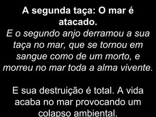 A segunda taça: O mar é
atacado.
E o segundo anjo derramou a sua
taça no mar, que se tornou em
sangue como de um morto, e
morreu no mar toda a alma vivente.
E sua destruição é total. A vida
acaba no mar provocando um
colapso ambiental.
 