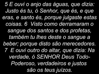 5 E ouvi o anjo das águas, que dizia:
Justo és tu, ó Senhor, que és, e que
eras, e santo és, porque julgaste estas
coisas. 6 Visto como derramaram o
sangue dos santos e dos profetas,
também tu lhes deste o sangue a
beber; porque disto são merecedores.
7 E ouvi outro do altar, que dizia: Na
verdade, ó SENHOR Deus Todo-
Poderoso, verdadeiros e justos
são os teus juízos.
 