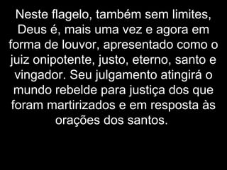 Neste flagelo, também sem limites,
Deus é, mais uma vez e agora em
forma de louvor, apresentado como o
juiz onipotente, justo, eterno, santo e
vingador. Seu julgamento atingirá o
mundo rebelde para justiça dos que
foram martirizados e em resposta às
orações dos santos.
 