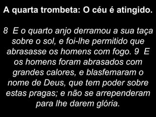 A quarta trombeta: O céu é atingido.
8 E o quarto anjo derramou a sua taça
sobre o sol, e foi-lhe permitido que
abrasasse os homens com fogo. 9 E
os homens foram abrasados com
grandes calores, e blasfemaram o
nome de Deus, que tem poder sobre
estas pragas; e não se arrependeram
para lhe darem glória.
 