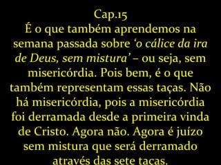 Cap.15
É o que também aprendemos na
semana passada sobre ‘o cálice da ira
de Deus, sem mistura’ – ou seja, sem
misericórdia. Pois bem, é o que
também representam essas taças. Não
há misericórdia, pois a misericórdia
foi derramada desde a primeira vinda
de Cristo. Agora não. Agora é juízo
sem mistura que será derramado
através das sete taças.
 