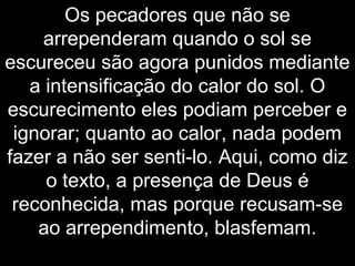 Os pecadores que não se
arrependeram quando o sol se
escureceu são agora punidos mediante
a intensificação do calor do sol. O
escurecimento eles podiam perceber e
ignorar; quanto ao calor, nada podem
fazer a não ser senti-lo. Aqui, como diz
o texto, a presença de Deus é
reconhecida, mas porque recusam-se
ao arrependimento, blasfemam.
 