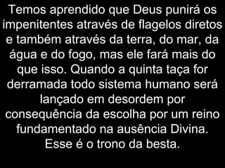 Temos aprendido que Deus punirá os
impenitentes através de flagelos diretos
e também através da terra, do mar, da
água e do fogo, mas ele fará mais do
que isso. Quando a quinta taça for
derramada todo sistema humano será
lançado em desordem por
consequência da escolha por um reino
fundamentado na ausência Divina.
Esse é o trono da besta.
 