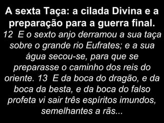 A sexta Taça: a cilada Divina e a
preparação para a guerra final.
12 E o sexto anjo derramou a sua taça
sobre o grande rio Eufrates; e a sua
água secou-se, para que se
preparasse o caminho dos reis do
oriente. 13 E da boca do dragão, e da
boca da besta, e da boca do falso
profeta vi sair três espíritos imundos,
semelhantes a rãs...
 