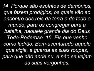 14 Porque são espíritos de demônios,
que fazem prodígios; os quais vão ao
encontro dos reis da terra e de todo o
mundo, para os congregar para a
batalha, naquele grande dia do Deus
Todo-Poderoso. 15 Eis que venho
como ladrão. Bem-aventurado aquele
que vigia, e guarda as suas roupas,
para que não ande nu, e não se vejam
as suas vergonhas.
 