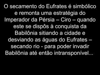 O secamento do Eufrates é simbólico
e remonta uma estratégia do
Imperador da Pérsia – Ciro – quando
este se dispôs à conquista da
Babilônia sitiando a cidade e
desviando as águas do Eufrates –
secando rio - para poder invadir
Babilônia até então intransponível...
 