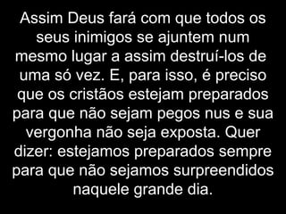 Assim Deus fará com que todos os
seus inimigos se ajuntem num
mesmo lugar a assim destruí-los de
uma só vez. E, para isso, é preciso
que os cristãos estejam preparados
para que não sejam pegos nus e sua
vergonha não seja exposta. Quer
dizer: estejamos preparados sempre
para que não sejamos surpreendidos
naquele grande dia.
 