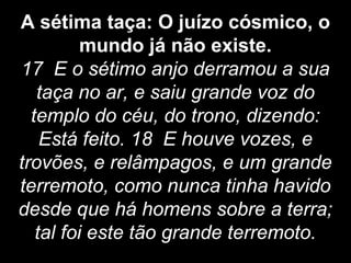 A sétima taça: O juízo cósmico, o
mundo já não existe.
17 E o sétimo anjo derramou a sua
taça no ar, e saiu grande voz do
templo do céu, do trono, dizendo:
Está feito. 18 E houve vozes, e
trovões, e relâmpagos, e um grande
terremoto, como nunca tinha havido
desde que há homens sobre a terra;
tal foi este tão grande terremoto.
 