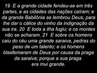 19 E a grande cidade fendeu-se em três
partes, e as cidades das nações caíram; e
da grande Babilônia se lembrou Deus, para
lhe dar o cálice do vinho da indignação da
sua ira. 20 E toda a ilha fugiu; e os montes
não se acharam. 21 E sobre os homens
caiu do céu uma grande saraiva, pedras do
peso de um talento; e os homens
blasfemaram de Deus por causa da praga
da saraiva; porque a sua praga
era mui grande.
 