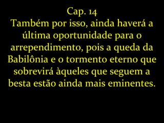 Cap. 14
Também por isso, ainda haverá a
última oportunidade para o
arrependimento, pois a queda da
Babilônia e o tormento eterno que
sobrevirá àqueles que seguem a
besta estão ainda mais eminentes.
 