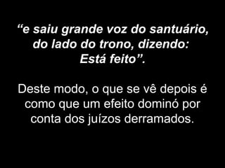 “e saiu grande voz do santuário,
do lado do trono, dizendo:
Está feito”.
Deste modo, o que se vê depois é
como que um efeito dominó por
conta dos juízos derramados.
 