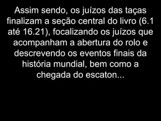 Assim sendo, os juízos das taças
finalizam a seção central do livro (6.1
até 16.21), focalizando os juízos que
acompanham a abertura do rolo e
descrevendo os eventos finais da
história mundial, bem como a
chegada do escaton...
 