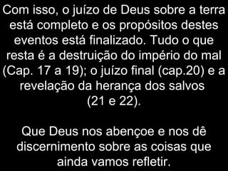 Com isso, o juízo de Deus sobre a terra
está completo e os propósitos destes
eventos está finalizado. Tudo o que
resta é a destruição do império do mal
(Cap. 17 a 19); o juízo final (cap.20) e a
revelação da herança dos salvos
(21 e 22).
Que Deus nos abençoe e nos dê
discernimento sobre as coisas que
ainda vamos refletir.
 