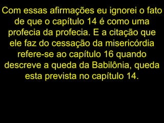 Com essas afirmações eu ignorei o fato
de que o capítulo 14 é como uma
profecia da profecia. E a citação que
ele faz do cessação da misericórdia
refere-se ao capítulo 16 quando
descreve a queda da Babilônia, queda
esta prevista no capítulo 14.
 