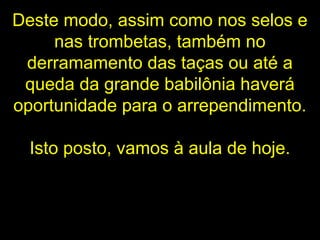 Deste modo, assim como nos selos e
nas trombetas, também no
derramamento das taças ou até a
queda da grande babilônia haverá
oportunidade para o arrependimento.
Isto posto, vamos à aula de hoje.
 