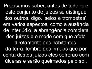 Precisamos saber, antes de tudo que
este conjunto de juízos se distingue
dos outros, digo, ‘selos e trombetas’,
em vários aspectos, como a ausência
de interlúdio, a abrangência completa
dos juízos e o modo com que afeta
diretamente aos habitantes
da terra, lembro aos irmãos que por
conta destes juízos eles sofrerão com
úlceras e serão queimados pelo sol.
 