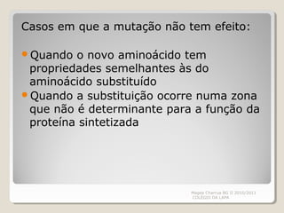 Casos em que a mutação não tem efeito:
Quando o novo aminoácido tem
propriedades semelhantes às do
aminoácido substituído
Quando a substituição ocorre numa zona
que não é determinante para a função da
proteína sintetizada
Magda Charrua BG II 2010/2011
COLÉGIO DA LAPA
 