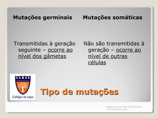 Tipo de mutaçõesTipo de mutações
Mutações germinais Mutações somáticas
Transmitidas à geração
seguinte – ocorre ao
nível dos gâmetas
Não são transmitidas à
geração – ocorre ao
nível de outras
células
Magda Charrua BG II 2010/2011
COLÉGIO DA LAPA
 