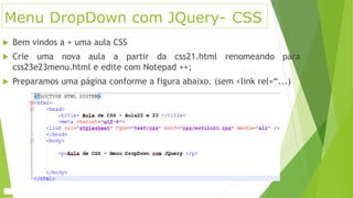 Menu DropDown com JQuery- CSS
 Bem vindos a + uma aula CSS
 Crie uma nova aula a partir da css21.html renomeando para
css23e23menu.html e edite com Notepad ++;
 Preparamos uma página conforme a figura abaixo. (sem <link rel=“...)
 