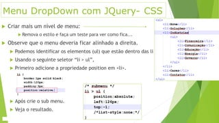 Menu DropDown com JQuery- CSS
 Criar mais um nível de menu:
 Remova o estilo e faça um teste para ver como fica...
 Observe que o menu deveria ficar alinhado a direita.
 Podemos identificar os elementos (ul) que estão dentro das li
 Usando o seguinte seletor “li > ul”,
 Primeiro adicione a propriedade position em <li>.
 Após crie o sub menu.
 Veja o resultado.
 