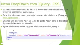Menu DropDown com JQuery- CSS
 Esta faltando o efeito de, ao passar o mouse em cima do item Industria
e Energia aparecer os submenus...
 Para isso devemos usar javascript através da biblioteca jQuery em
www.jquery.com...
 Criamos um diretório “js” ao lado da pasta “css” para a biblioteca
Jquery e baixamos a versão dela...
 Agora adicionamos outra tag para adicionar o arquivo jquery.js.
 