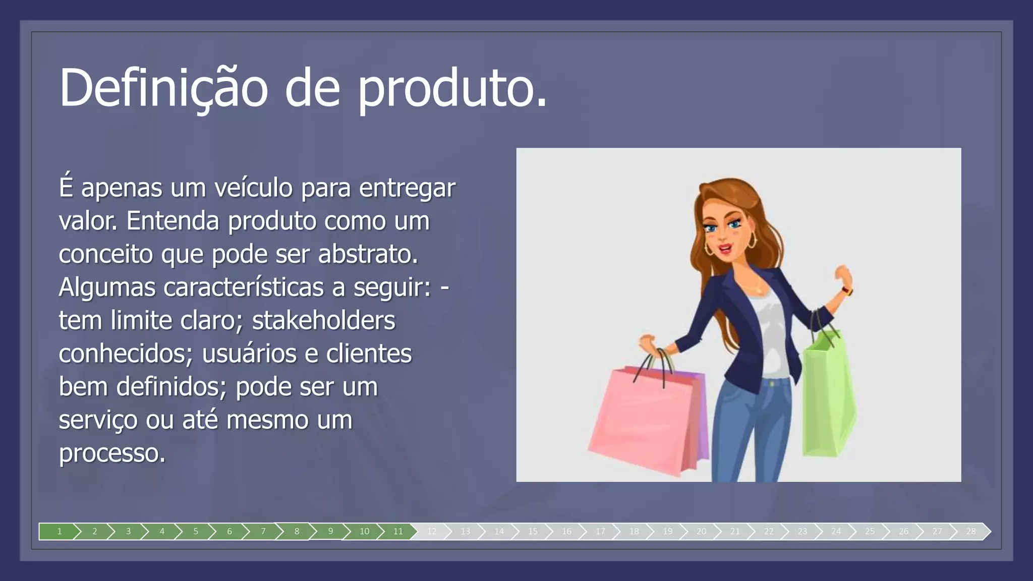Definição de produto.
É apenas um veículo para entregar
valor. Entenda produto como um
conceito que pode ser abstrato.
Algumas características a seguir: -
tem limite claro; stakeholders
conhecidos; usuários e clientes
bem definidos; pode ser um
serviço ou até mesmo um
processo.
1 2 3 4 5 6 7 8 9 10 11 12 13 14 15 16 17 18 19 20 21 22 23 24 25 26 27 28
 