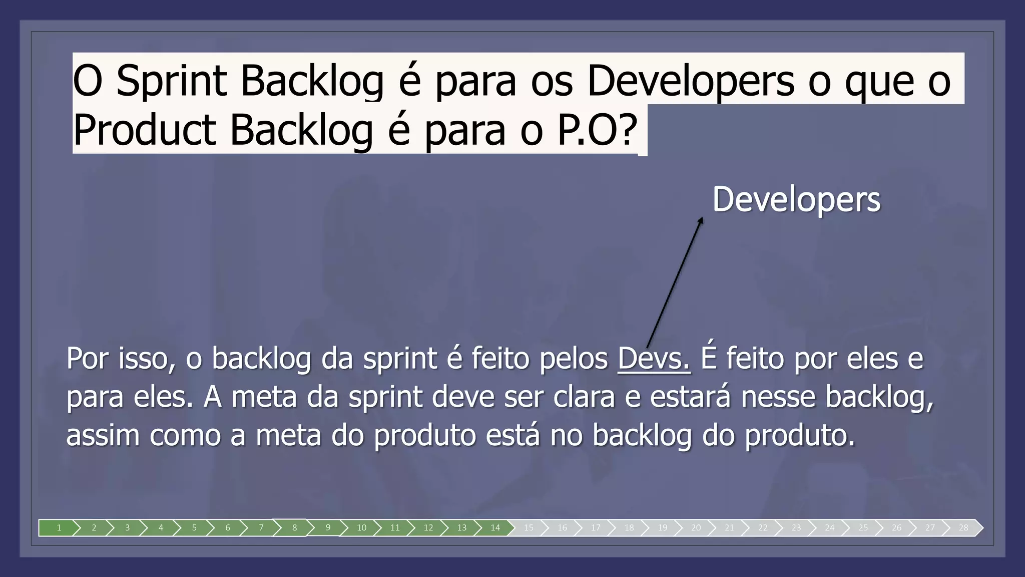 O Sprint Backlog é para os Developers o que o
Product Backlog é para o P.O?
Por isso, o backlog da sprint é feito pelos Devs. É feito por eles e
para eles. A meta da sprint deve ser clara e estará nesse backlog,
assim como a meta do produto está no backlog do produto.
1 2 3 4 5 6 7 8 9 10 11 12 13 14 15 16 17 18 19 20 21 22 23 24 25 26 27 28
Developers
 
