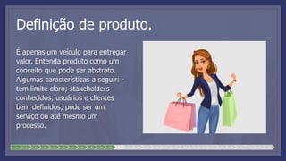 Definição de produto.
É apenas um veículo para entregar
valor. Entenda produto como um
conceito que pode ser abstrato.
Algumas características a seguir: -
tem limite claro; stakeholders
conhecidos; usuários e clientes
bem definidos; pode ser um
serviço ou até mesmo um
processo.
1 2 3 4 5 6 7 8 9 10 11 12 13 14 15 16 17 18 19 20 21 22 23 24 25 26 27 28
 