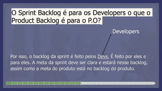 O Sprint Backlog é para os Developers o que o
Product Backlog é para o P.O?
Por isso, o backlog da sprint é feito pelos Devs. É feito por eles e
para eles. A meta da sprint deve ser clara e estará nesse backlog,
assim como a meta do produto está no backlog do produto.
1 2 3 4 5 6 7 8 9 10 11 12 13 14 15 16 17 18 19 20 21 22 23 24 25 26 27 28
Developers
 